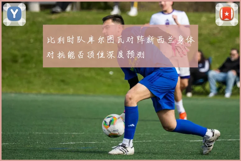 比利时队库尔图瓦对阵新西兰身体对抗能否顶住深度预测