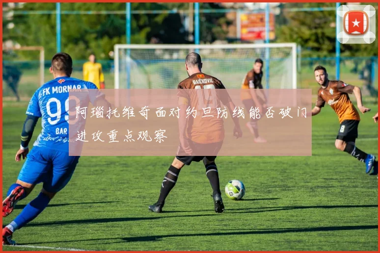 阿瑙托维奇面对约旦防线能否破门进攻重点观察