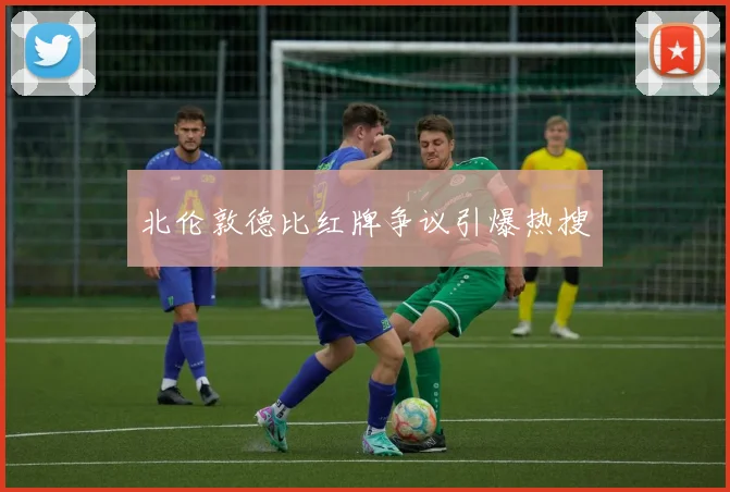 北伦敦德比红牌争议引爆热搜