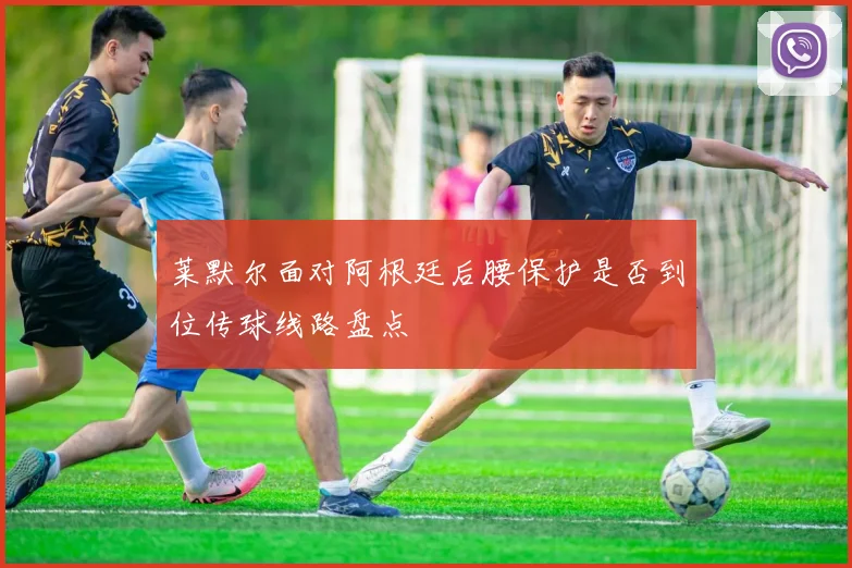 莱默尔面对阿根廷后腰保护是否到位传球线路盘点