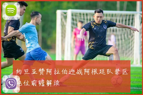约旦亚赞阿拉伯迎战阿根廷队禁区跑位前瞻解读