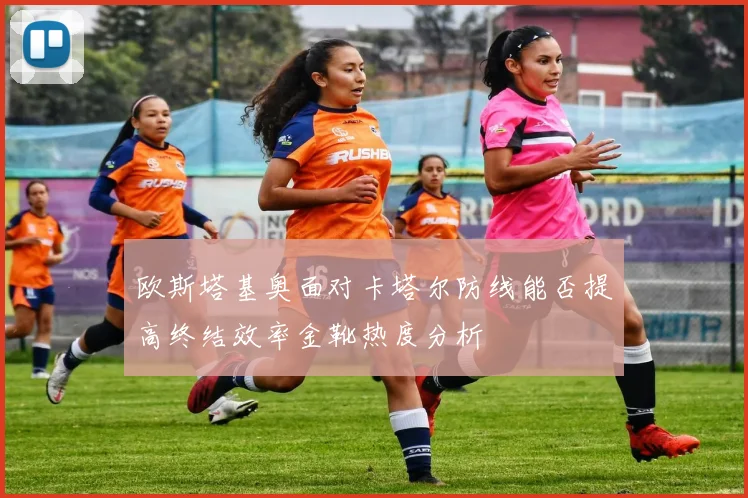 欧斯塔基奥面对卡塔尔防线能否提高终结效率金靴热度分析