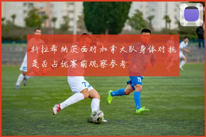 科拉希纳茨面对加拿大队身体对抗是否占优赛前观察参考
