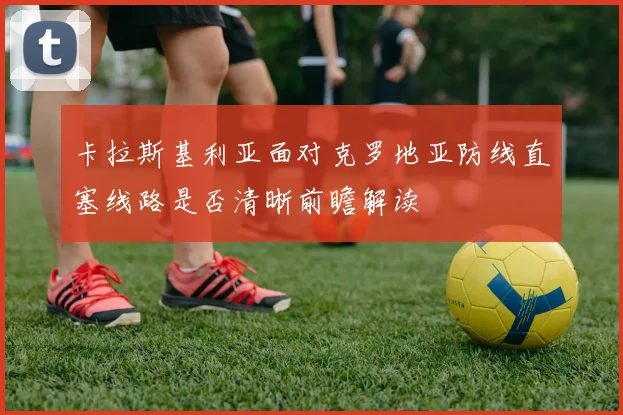 卡拉斯基利亚面对克罗地亚防线直塞线路是否清晰前瞻解读