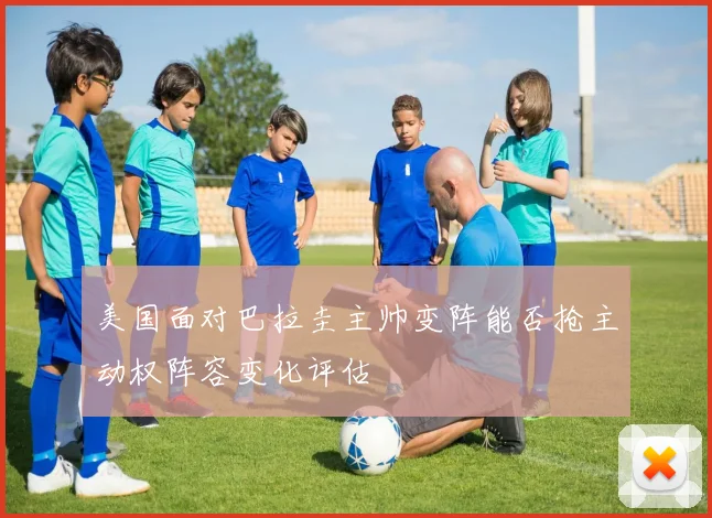 美国面对巴拉圭主帅变阵能否抢主动权阵容变化评估