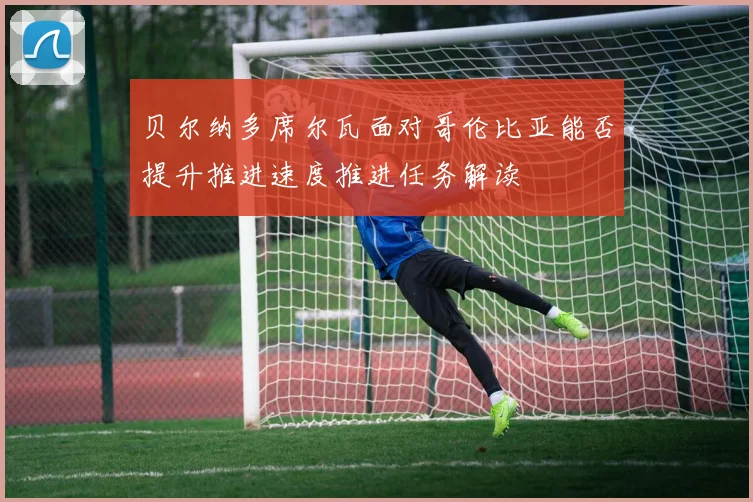 贝尔纳多席尔瓦面对哥伦比亚能否提升推进速度推进任务解读