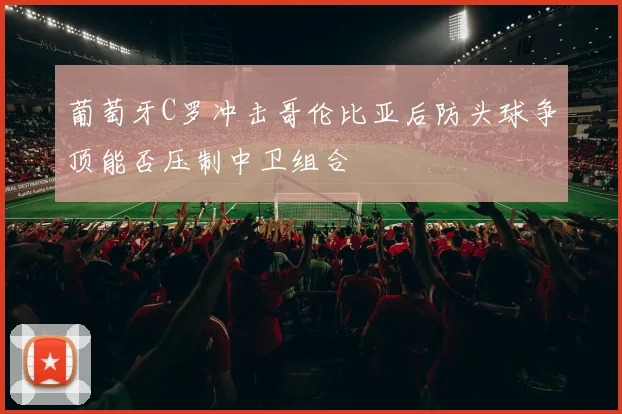 葡萄牙C罗冲击哥伦比亚后防头球争顶能否压制中卫组合