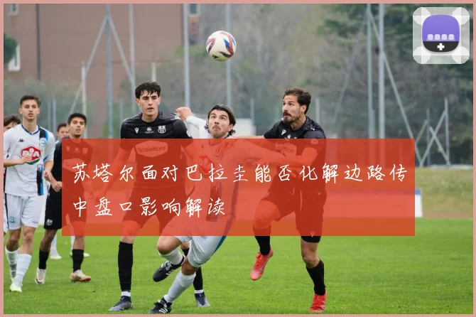 苏塔尔面对巴拉圭能否化解边路传中盘口影响解读