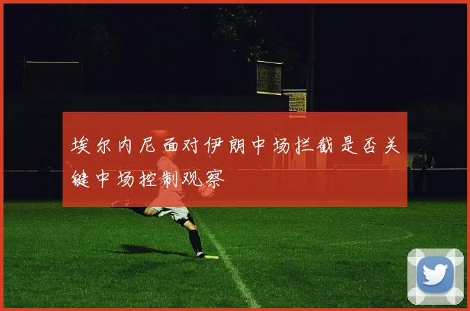 埃尔内尼面对伊朗中场拦截是否关键中场控制观察