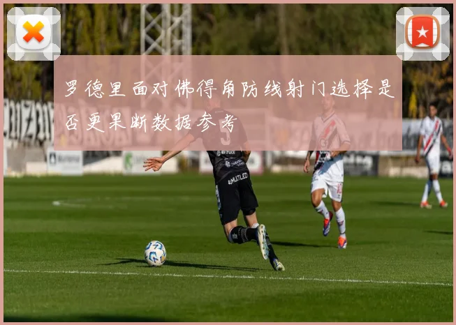 罗德里面对佛得角防线射门选择是否更果断数据参考