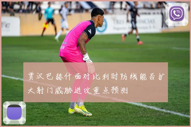 贾汉巴赫什面对比利时防线能否扩大射门威胁进攻重点预测
