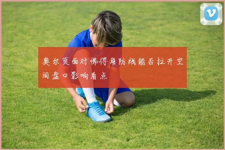 奥尔莫面对佛得角防线能否拉开空间盘口影响看点