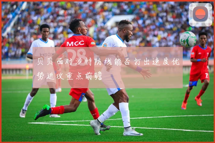 贝贝面对沙特防线能否打出速度优势进攻重点前瞻