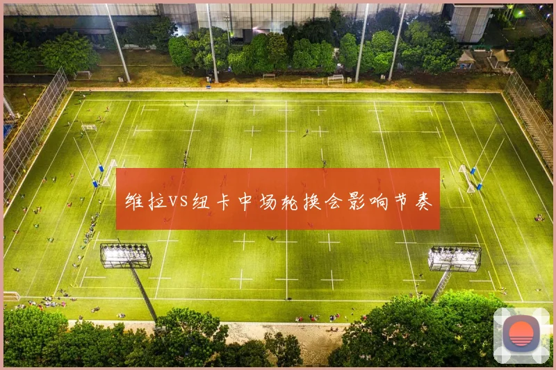 维拉vs纽卡中场轮换会影响节奏