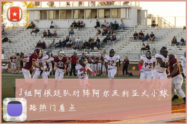 J组阿根廷队对阵阿尔及利亚大小球思路热门看点