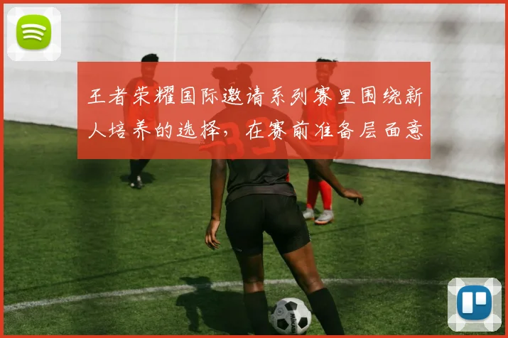 王者荣耀国际邀请系列赛里围绕新人培养的选择,在赛前准备层面意味着什么