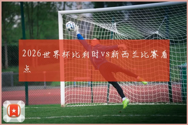 2026世界杯比利时vs新西兰比赛看点