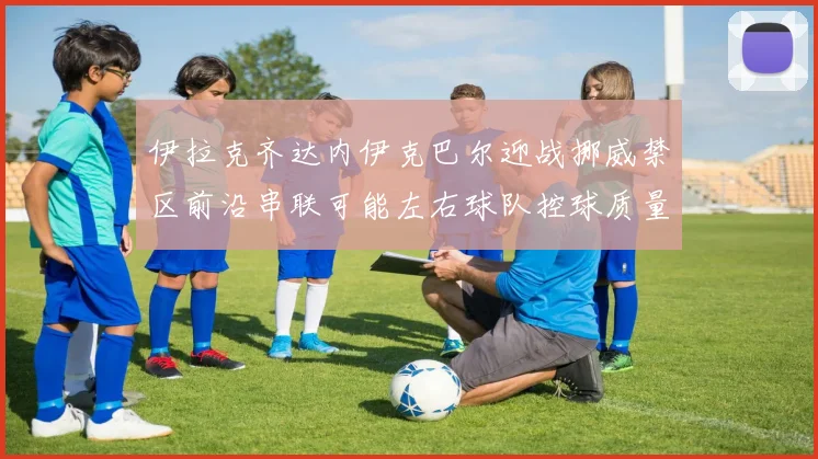 伊拉克齐达内伊克巴尔迎战挪威禁区前沿串联可能左右球队控球质量