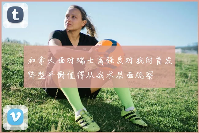 加拿大面对瑞士高强度对抗时首发阵型平衡值得从战术层面观察