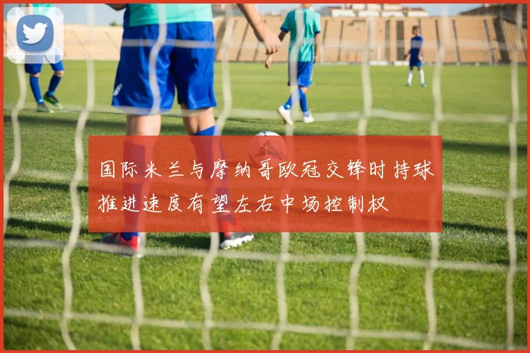 国际米兰与摩纳哥欧冠交锋时持球推进速度有望左右中场控制权