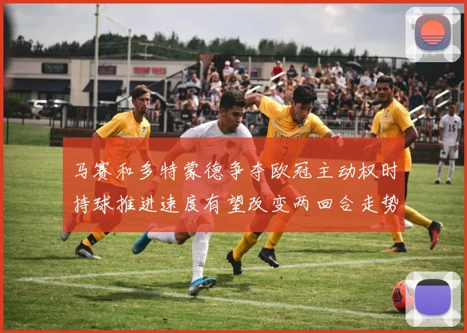 马赛和多特蒙德争夺欧冠主动权时持球推进速度有望改变两回合走势