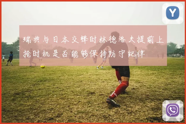瑞典与日本交锋时林德洛夫提前上抢时机是否能够保持防守纪律