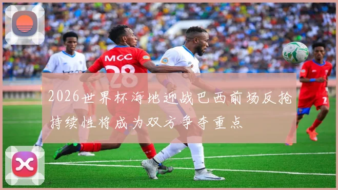 2026世界杯海地迎战巴西前场反抢持续性将成为双方争夺重点