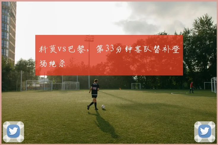 科莫vs巴黎,第33分钟客队替补登场绝杀