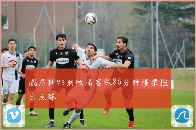 威尼斯vs利物浦客队86分钟横梁挡出点球