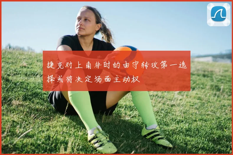 捷克对上南非时的由守转攻第一选择或将决定场面主动权