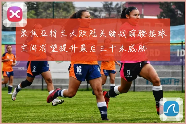 聚焦亚特兰大欧冠关键战前腰接球空间有望提升最后三十米威胁