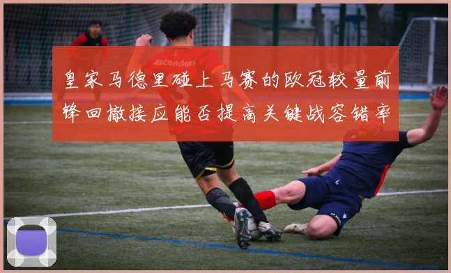 皇家马德里碰上马赛的欧冠较量前锋回撤接应能否提高关键战容错率