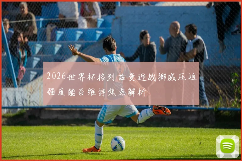 2026世界杯格列兹曼迎战挪威压迫强度能否维持焦点解析