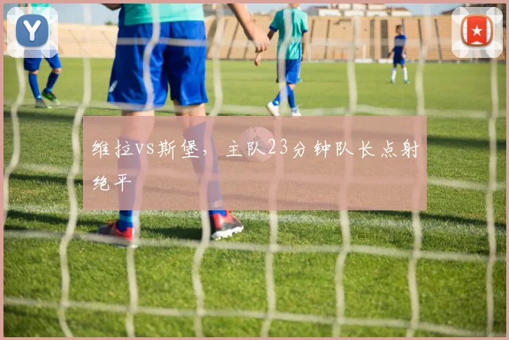 维拉vs斯堡，主队23分钟队长点射绝平