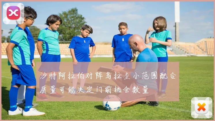 沙特阿拉伯对阵乌拉圭小范围配合质量可能决定门前机会数量