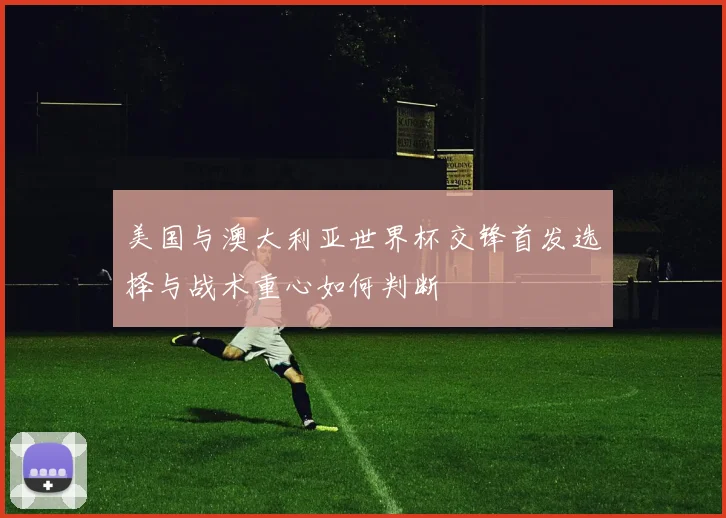 美国与澳大利亚世界杯交锋首发选择与战术重心如何判断
