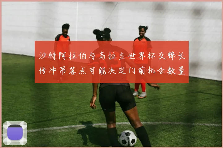 沙特阿拉伯与乌拉圭世界杯交锋长传冲吊落点可能决定门前机会数量