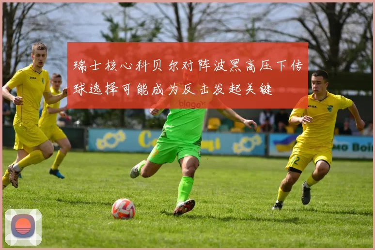 瑞士核心科贝尔对阵波黑高压下传球选择可能成为反击发起关键