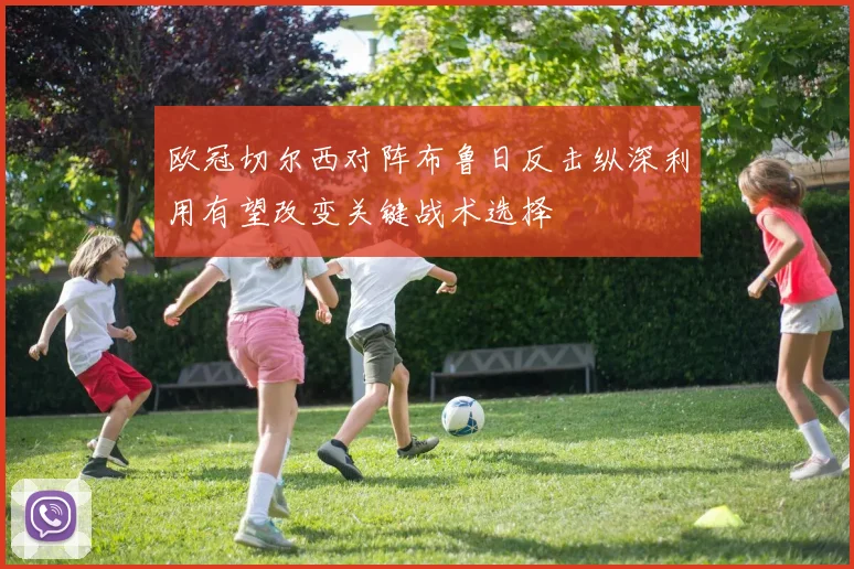 欧冠切尔西对阵布鲁日反击纵深利用有望改变关键战术选择