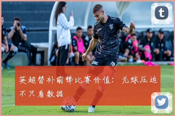 英超替补前锋比赛价值：无球压迫不只看数据