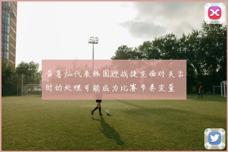 黄喜灿代表韩国迎战捷克面对夹击时的处理可能成为比赛节奏变量