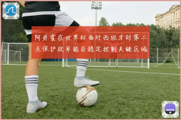 阿劳霍在世界杯面对西班牙时第二点保护效率能否稳定控制关键区域