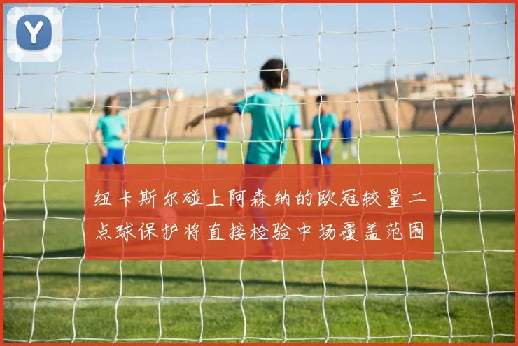 纽卡斯尔碰上阿森纳的欧冠较量二点球保护将直接检验中场覆盖范围