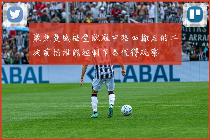 聚焦曼城福登欧冠中路回撤后的二次前插谁能控制节奏值得观察