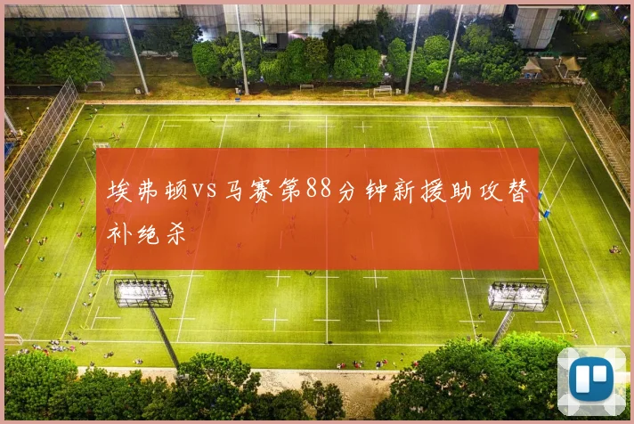 埃弗顿vs马赛第88分钟新援助攻替补绝杀